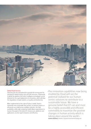 Global Cloud Services
Cloud has the very real potential to provide the turning point for
                                                                      » he innovation capabilities now being
                                                                       T
spiraling ICT related energy costs and GHG emissions. Importantly,     enabled by Cloud will see the
it will be the platform from which intelligent technologies can be
delivered for the rapid deployment of innovations, which will slow
                                                                       potential realized for our human
the degradation of water systems, air quality and biodiversity.        centric solutions to contribute to a
When implemented to the scale of Fujitsu’s model, Cloud is
                                                                       sustainable future. We have a
inherently more sustainable than private, on premise systems as        genuine belief that ICT can and must
efficiencies are scaled across multiple customers. Our high
availability, utility style computing model allows organizations to
                                                                       be a highly accessible and efficient
harness the power of the latest ICT infrastructure, platforms and      commodity to maximize the positive
applications, to drive rapid innovation and efficiency.
                                                                       changes in human activity which is
                                                                       taking place around the world.«
                                                                      	 Atsuhisa Takahashi, President, Corporate Environmental Strategy Unit



                                                                                                                                               11
 