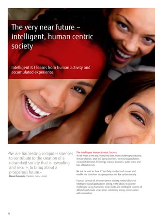 The very near future –
     intelligent, human centric
     society

     Intelligent ICT learns from human activity and
     accumulated experience




» e are harnessing computer sciences
 W                                               The Intelligent Human Centric Society
                                                 As we enter a new era, humanity faces many challenges including
 to contribute to the creation of a              climate change, peak oil, aging societies, increasing population,
 networked society that is rewarding             increased demands for energy, natural disasters, water stress and
                                                 loss of biodiversity.
 and secure, to bring about a
 prosperous future.«                             We are focused on how ICT can help combat such issues and
                                                 enable the transition to a prosperous and low carbon society.
	 Masami Yamamoto , President, Fujitsu Limited
                                                 Fujitsu’s concept of a human centric society makes full use of
                                                 intelligent social applications sitting in the cloud, to counter
                                                 challenges facing humanity. Smart Grids and intelligent systems of
                                                 all kinds will create smart cities combining energy conservation
                                                 with innovation.




12
 
