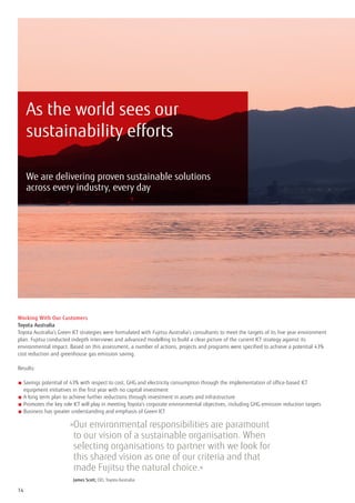 As the world sees our
     sustainability efforts

     We are delivering proven sustainable solutions
     across every industry, every day




Working With Our Customers
Toyota Australia
Toyota Australia’s Green ICT strategies were formulated with Fujitsu Australia’s consultants to meet the targets of its five year environment
plan. Fujitsu conducted indepth interviews and advanced modelling to build a clear picture of the current ICT strategy against its
environmental impact. Based on this assessment, a number of actions, projects and programs were specified to achieve a potential 43%
cost reduction and greenhouse gas emission saving.

Results:

■  avings potential of 43% with respect to cost, GHG and electricity consumption through the implementation of office-based ICT
  S
  equipment initiatives in the first year with no capital investment
■  long term plan to achieve further reductions through investment in assets and infrastructure
  A
■  romotes the key role ICT will play in meeting Toyota’s corporate environmental objectives, including GHG emission reduction targets
  P
■  usiness has greater understanding and emphasis of Green ICT
  B

                       » ur environmental responsibilities are paramount
                        O
                        to our vision of a sustainable organisation. When
                        selecting organisations to partner with we look for
                        this shared vision as one of our criteria and that
                        made Fujitsu the natural choice.«
                       	 James Scott, CIO, Toyota Australia
14
 