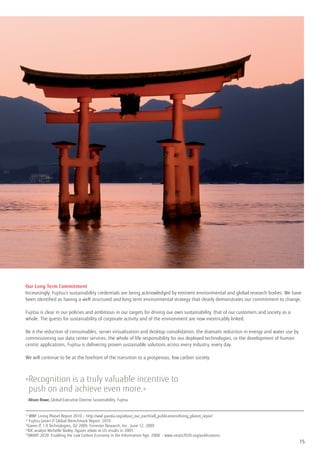 Our Long Term Commitment
Increasingly, Fujitsu’s sustainability credentials are being acknowledged by eminent environmental and global research bodies. We have
been identified as having a well structured and long term environmental strategy that clearly demonstrates our commitment to change.

Fujitsu is clear in our policies and ambitious in our targets for driving our own sustainability, that of our customers and society as a
whole. The quests for sustainability of corporate activity and of the environment are now inextricably linked.

Be it the reduction of consumables, server virtualization and desktop consolidation, the dramatic reduction in energy and water use by
commissioning our data center services, the whole of life responsibility for our deployed technologies, or the development of human
centric applications, Fujitsu is delivering proven sustainable solutions across every industry, every day.

We will continue to be at the forefront of the transition to a prosperous, low carbon society.



» ecognition is a truly valuable incentive to
 R
 push on and achieve even more.«
	 Alison Rowe, Global Executive Director Sustainability, Fujitsu

1)
    WWF Living Planet Report 2010 – http://wwf.panda.org/about_our_earth/all_publications/living_planet_report
2)
    Fujitsu Green IT Global Brenchmark Report, 2010
3)
   Green IT 1.0 Technologies, Q2 2009, Forrester Research, Inc., June 12, 2009
4)
   IDC analyst Michelle Bailey, figures relate to US results in 2005
5)
   SMART 2020: Enabling the Low Carbon Economy in the Information Age, 2008 - www.smart2020.org/publications
                                                                                                                                           15
 