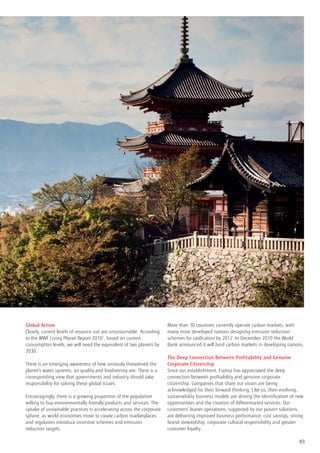 Global Action                                                          More than 30 countries currently operate carbon markets, with
Clearly, current levels of resource use are unsustainable. According   many more developed nations designing emission reduction
to the WWF Living Planet Report 20101, based on current                schemes for ratification by 2012. In December 2010 the World
consumption levels, we will need the equivalent of two planets by      Bank announced it will fund carbon markets in developing nations.
2030.
                                                                       The Deep Connection Between Profitability and Genuine
There is an emerging awareness of how seriously threatened the         Corporate Citizenship
planet’s water systems, air quality and biodiversity are. There is a   Since our establishment, Fujitsu has appreciated the deep
corresponding view that governments and industry should take           connection between profitability and genuine corporate
responsibility for solving these global issues.                        citizenship. Companies that share our vision are being
                                                                       acknowledged for their forward thinking. Like us, their evolving,
Encouragingly, there is a growing proportion of the population         sustainability business models are driving the identification of new
willing to buy environmentally friendly products and services. The     opportunities and the creation of differentiated services. Our
uptake of sustainable practices is accelerating across the corporate   customers’ leaner operations, supported by our proven solutions,
sphere, as world economies move to create carbon marketplaces          are delivering improved business performance, cost savings, strong
and regulators introduce incentive schemes and emission                brand stewardship, corporate cultural responsibility and greater
reduction targets.                                                     customer loyalty.

                                                                                                                                         03
 