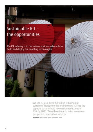 Sustainable ICT –
     the opportunities

     The ICT industry is in the unique position to be able to
     build and deploy the enabling technologies




                              » e see ICT as a powerful tool in reducing our
                               W
                               customers’ burden on the environment. ICT has the
                               capacity to contribute to emission reductions of
                               15% by 2020. We will continue to strive to create a
                               prosperous, low-carbon society.«
                              	 Alison Rowe, Global Executive Director Sustainability, Fujitsu




04
 