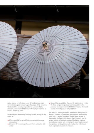 As the reliance on technology grows, ICT has become a major          ■  esearch has revealed the changing ICT cost structures – in the
                                                                       R
contributor to rapidly increasing greenhouse gas (GHG) emissions.      US alone, companies spent approximately US$5.8 billion
Worldwide, ICT is currently responsible for 3 percent of GHG           powering servers and a further $3.5 billion keeping them cool,
emissions, compared to 2006 levels, with this figure predicted to      against an initial purchase of $20.5 billion4
rise to 6 percent by 20202.
                                                                     The global ICT industry must be at the forefront of innovation to
At the enterprise level, energy sourcing, use and pricing, are key   ensure it can fulfill its potential to drive emission reductions by
issues, as:                                                          more than 15 percent annually by the end of the decade, as
                                                                     identified in the SMART 2020 Report5. The ICT industry is in the
■  is responsible for up to 60% of an organization’s energy
  ICT                                                                unique position to be able to build and deploy the enabling
  consumption                                                        technologies, in areas such as smart grids, smart logistics, smart
■  5% of the ICT emissions profile comes from outside the data
  5                                                                  transport and social applications, to enable other industries to
  center3                                                            make significant reductions in emissions.

                                                                                                                                           05
 