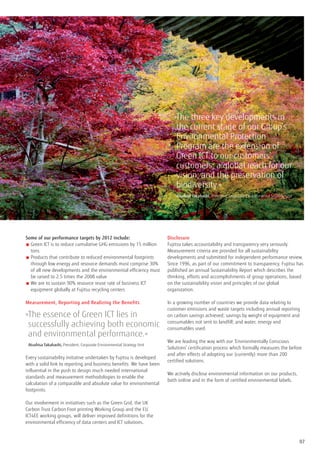 » he three key developments in
                                                                             T
                                                                             the current stage of our Group’s
                                                                             Environmental Protection
                                                                             Program are the extension of
                                                                             Green ICT to our customers’
                                                                             customers; a global reach for our
                                                                             vision; and the preservation of
                                                                             biodiversity.«
                                                                            	 Atsuhisa Takahashi, President, Corporate Environmental Strategy Unit




Some of our performance targets by 2012 include:                         Disclosure
■  reen ICT is to reduce cumulative GHG emissions by 15 million
  G                                                                      Fujitsu takes accountability and transparency very seriously.
  tons                                                                   Measurement criteria are provided for all sustainability
■  roducts that contribute to reduced environmental footprints
  P                                                                      developments and submitted for independent performance review.
  through low energy and resource demands must comprise 30%              Since 1996, as part of our commitment to transparency, Fujitsu has
  of all new developments and the environmental efficiency must          published an annual Sustainability Report which describes the
  be raised to 2.5 times the 2008 value                                  thinking, efforts and accomplishments of group operations, based
■  e are to sustain 90% resource reuse rate of business ICT
  W                                                                      on the sustainability vision and principles of our global
  equipment globally at Fujitsu recycling centers                        organization.

Measurement, Reporting and Realizing the Benefits                        In a growing number of countries we provide data relating to
                                                                         customer emissions and waste targets including annual reporting
» he essence of Green ICT lies in
 T                                                                       on carbon savings achieved; savings by weight of equipment and

 successfully achieving both economic                                    consumables not sent to landfill; and water, energy and
                                                                         consumables used.
 and environmental performance.«
                                                                         We are leading the way with our ‘Environmentally Conscious
	 Atsuhisa Takahashi, President, Corporate Environmental Strategy Unit   Solutions’ certification process which formally measures the before
                                                                         and after effects of adopting our (currently) more than 200
Every sustainability initiative undertaken by Fujitsu is developed
                                                                         certified solutions.
with a solid link to reporting and business benefits. We have been
influential in the push to design much needed international
                                                                         We actively disclose environmental information on our products,
standards and measurement methodologies to enable the
                                                                         both online and in the form of certified environmental labels.
calculation of a comparable and absolute value for environmental
footprints.

Our involvement in initiatives such as the Green Grid, the UK
Carbon Trust Carbon Foot printing Working Group and the EU
ICT4EE working groups, will deliver improved definitions for the
environmental efficiency of data centers and ICT solutions.



                                                                                                                                                     07
 