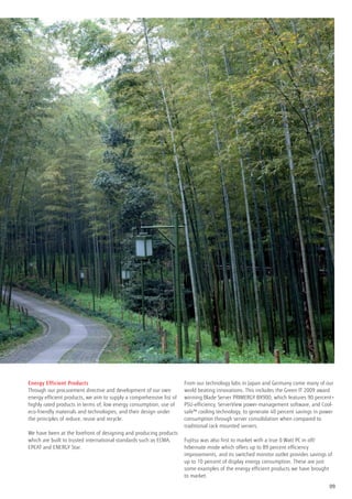 Energy Efficient Products                                             From our technology labs in Japan and Germany come many of our
Through our procurement directive and development of our own          world beating innovations. This includes the Green IT 2009 award
energy efficient products, we aim to supply a comprehensive list of   winning Blade Server PRIMERGY BX900, which features 90 percent+
highly rated products in terms of; low energy consumption, use of     PSU-efficiency, ServerView power-management software, and Cool-
eco-friendly materials and technologies, and their design under       safe™ cooling technology, to generate 40 percent savings in power
the principles of reduce, reuse and recycle.                          consumption through server consolidation when compared to
                                                                      traditional rack mounted servers.
We have been at the forefront of designing and producing products
which are built to trusted international standards such as ECMA,      Fujitsu was also first to market with a true 0 Watt PC in off/
EPEAT and ENERGY Star.                                                hibernate mode which offers up to 89 percent efficiency
                                                                      improvements, and its switched monitor outlet provides savings of
                                                                      up to 10 percent of display energy consumption. These are just
                                                                      some examples of the energy efficient products we have brought
                                                                      to market.

                                                                                                                                     09
 