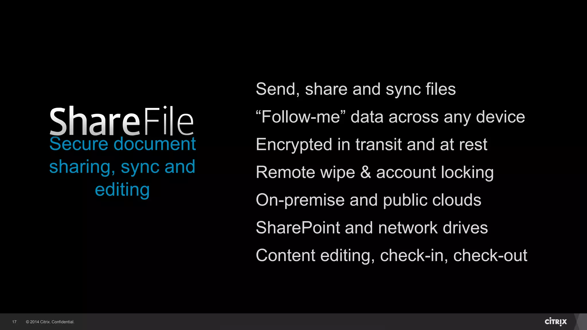 © 2014 Citrix. Confidential.17
Secure document
sharing, sync and
editing
Send, share and sync files
“Follow-me” data across any device
Encrypted in transit and at rest
Remote wipe & account locking
On-premise and public clouds
SharePoint and network drives
Content editing, check-in, check-out
 