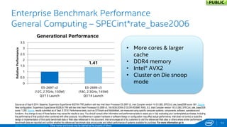 Refresh Performance 
1.41 
3.2 
0 
0.5 
1 
1.5 
2 
2.5 
3 
3.5 
E5-2697 v2 
(12C, 2.7GHz, 130W) 
Q3'13 Launch 
E5-2699 v3 
(18C, 2.3GHz, 145W) 
Q3'14 Launch 
X5690 
(6C, 3.46GHz, 130W) 
Q1'11 Launch 
E5-2699 v3 
(18C, 2.3GHz, 145W) 
Q3'14 Launch 
Relative Performance 
Generational Performance 
13 
Enterprise Benchmark Performance General Computing – SPECint*rate_base2006 
Source as of Sept 8 2014. Baseline: Supermicro SuperServer 6027AX-TRF platform with two Intel Xeon Processor E5-2697 v2, Intel Compiler version 14.0.0.080, SPECint_rate_base2006 score: 981. Source. New configuration: Supermicro SuperServer 6028UX-TR4 with two Intel Xeon Processor E5-2699 v3, 16x16GB DDR4-2133 DR-RDIMM, RHEL 6.5, Intel Compiler version 14.0.0.080, SPECint_rate_base2006 score: 1,390. Source, results submitted as of Sept. 8 2014. Performance tests, such as SYSmark and MobileMark, are measured using specific computer systems, components, software, operations and functions. Any change to any of those factors may cause the results to vary. You should consult other information and performance tests to assist you in fully evaluating your contemplated purchases, including the performance of that product when combined with other products. Any difference in system hardware or software design or configuration may affect actual performance. Intel does not control or audit the design or implementation of third party benchmark data or Web sites referenced in this document. Intel encourages all of its customers to visit the referenced Web sites or others where similar performance benchmark data are reported and confirm whether the referenced benchmark data are accurate and reflect performance of systems available for purchase. For more information go to http://www.intel.com/performance *Other names and brands may be claimed as the property of others. 
•More cores & larger cache 
•DDR4 memory 
•Intel® AVX2 
•Cluster on Die snoop mode 
PUBLIC  
