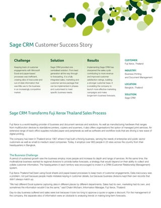 Sage CRM Customer Success Story

    Challenge                            Solution                             Results                               CUSTOMER:
                                                                                                                    Fuji Xerox, Thailand
    Keeping track of customer            Sage CRM provided one                Implementing Sage CRM has
    engagements with Microsoft           centralised solution. From lead      sharpened the sales cycle             INDUSTRY:
    Excel and paper-based                generation all the way through       contributing to more revenue          Business Printing
    processes was inefficient,           to forecasting, it is a fully        and improved customer                 and Document Management
    creating silos of inaccurate and     integrated sales, marketing and      satisfaction ratings, building
    out-of-date information that         customer service package that        a stronger customer base. It
                                                                                                                    LOCATION:
    was little use to the business       can be implemented in phases         is enabling the company to
                                                                                                                    Bangkok, Thailand
    in an increasingly competitive       and customised to meet               launch more effective marketing
    market.                              specific business needs.             campaigns and make
                                                                              longer-term business forecasts.
                                                                                                                    SOLUTION:
                                                                                                                    Sage CRM




Sage CRM Transforms Fuji Xerox Thailand Sales Process

Fuji Xerox is a world-leading provider of business and document services and solutions. As well as manufacturing hardware that ranges
from multifunction devices to standalone printers, copiers and scanners, it also offers organisations the option of managed print services. An
extensive range of back office supplies includes paper and peripherals as well as software and workflow tools that are driving a new wave of
digital printing.

The company has been in Thailand since 1967 where it has built a thriving business, serving the needs of enterprise and public sector
customers as well as small-to-medium sized companies. Today, it employs over 900 people in 23 sites across the country from their
headquarters in Bangkok.



The Business Challenge
A period of sustained growth saw the business employ more people and increase its depth and range of services. At the same time, the
multinational business wanted its regional divisions to provide better forecasts, a strategy that would depend on their ability to collect and
collate customer information. The headquarters in each territory was encouraged to invest in a CRM (Customer Relationship Management)
system.

Fuji Xerox Thailand had been using Excel sheets and paper-based processes to keep track of customer engagements. Data inaccuracy was
a problem, not just because people made mistakes keying in customer details, but because business divisions kept their own records that
didn’t always match up.

“We had different Excel systems capturing data in different places by different departments. Sales had its own, marketing had its own, and
sometimes the information wouldn’t be the same,” said Chakri Wicharn, Information Manager, Fuji Xerox, Thailand.

Day-to-day business suffered and sales were lost because it took too long to approve a quote or agree a discount. For the management of
the company, the separate silos of information were an obstacle to analysing trends or making long-term forecasts.
 