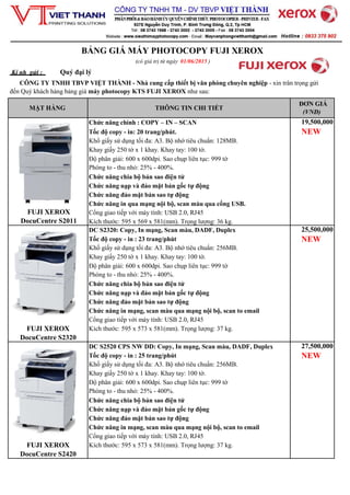 BẢNG GIÁ MÁY PHOTOCOPY FUJI XEROX
(có giá trị từ ngày 01/06/2015 )
Kí nh gửi : Quý đại lý
CÔNG TY TNHH TBVP VIỆT THÀNH - Nhà cung cấp thiết bị văn phòng chuyên nghiệp - xin trân trọng gửi
đến Quý khách hàng bảng giá máy photocopy KTS FUJI XEROX như sau:
MẶT HÀNG THÔNG TIN CHI TIẾT
ĐƠN GIÁ
(VNĐ)
FUJI XEROX
DocuCentre S2011
Chức năng chính : COPY – IN – SCAN
Tốc độ copy - in: 20 trang/phút.
Khổ giấy sử dụng tối đa: A3. Bộ nhớ tiêu chuẩn: 128MB.
Khay giấy 250 tờ x 1 khay. Khay tay: 100 tờ.
Độ phân giải: 600 x 600dpi. Sao chụp liên tục: 999 tờ
Phóng to - thu nhỏ: 25% - 400%.
Chức năng chia bộ bản sao điện tử
Chức năng nạp và đảo mặt bản gốc tự động
Chức năng đảo mặt bản sao tự động
Chức năng in qua mạng nội bộ, scan màu qua cổng USB.
Cổng giao tiếp với máy tính: USB 2.0, RJ45
Kích thước: 595 x 569 x 581(mm). Trọng lượng: 36 kg.
19,500,000
NEW
FUJI XEROX
DocuCentre S2320
DC S2320: Copy, In mạng, Scan màu, DADF, Duplex
Tốc độ copy - in : 23 trang/phút
Khổ giấy sử dụng tối đa: A3. Bộ nhớ tiêu chuẩn: 256MB.
Khay giấy 250 tờ x 1 khay. Khay tay: 100 tờ.
Độ phân giải: 600 x 600dpi. Sao chụp liên tục: 999 tờ
Phóng to - thu nhỏ: 25% - 400%.
Chức năng chia bộ bản sao điện tử
Chức năng nạp và đảo mặt bản gốc tự động
Chức năng đảo mặt bản sao tự động
Chức năng in mạng, scan màu qua mạng nội bộ, scan to email
Cổng giao tiếp với máy tính: USB 2.0, RJ45
Kích thước: 595 x 573 x 581(mm). Trọng lượng: 37 kg.
25,500,000
NEW
FUJI XEROX
DocuCentre S2420
DC S2520 CPS NW DD: Copy, In mạng, Scan màu, DADF, Duplex
Tốc độ copy - in : 25 trang/phút
Khổ giấy sử dụng tối đa: A3. Bộ nhớ tiêu chuẩn: 256MB.
Khay giấy 250 tờ x 1 khay. Khay tay: 100 tờ.
Độ phân giải: 600 x 600dpi. Sao chụp liên tục: 999 tờ
Phóng to - thu nhỏ: 25% - 400%.
Chức năng chia bộ bản sao điện tử
Chức năng nạp và đảo mặt bản gốc tự động
Chức năng đảo mặt bản sao tự động
Chức năng in mạng, scan màu qua mạng nội bộ, scan to email
Cổng giao tiếp với máy tính: USB 2.0, RJ45
Kích thước: 595 x 573 x 581(mm). Trọng lượng: 37 kg.
27,500,000
NEW
 