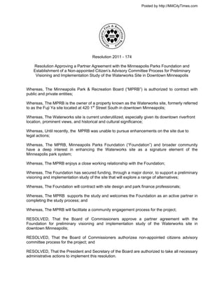 Posted by http://MillCityTimes.com




                                     Resolution 2011 - 174

    Resolution Approving a Partner Agreement with the Minneapolis Parks Foundation and
    Establishment of a Non-appointed Citizen’s Advisory Committee Process for Preliminary
     Visioning and Implementation Study of the Waterworks Site in Downtown Minneapolis


Whereas, The Minneapolis Park & Recreation Board (“MPRB”) is authorized to contract with
public and private entities;

Whereas, The MPRB is the owner of a property known as the Waterworks site, formerly referred
to as the Fuji Ya site located at 420 1st Street South in downtown Minneapolis;

Whereas, The Waterworks site is current underutilized, especially given its downtown riverfront
location, prominent views, and historical and cultural significance;

Whereas, Until recently, the MPRB was unable to pursue enhancements on the site due to
legal actions;

Whereas, The MPRB, Minneapolis Parks Foundation (“Foundation”) and broader community
have a deep interest in enhancing the Waterworks site as a signature element of the
Minneapolis park system;

Whereas, The MPRB enjoys a close working relationship with the Foundation;

Whereas, The Foundation has secured funding, through a major donor, to support a preliminary
visioning and implementation study of the site that will explore a range of alternatives;

Whereas, The Foundation will contract with site design and park finance professionals;

Whereas, The MPRB supports the study and welcomes the Foundation as an active partner in
completing the study process; and

Whereas, The MPRB will facilitate a community engagement process for the project;

RESOLVED, That the Board of Commissioners approve a partner agreement with the
Foundation for preliminary visioning and implementation study of the Waterworks site in
downtown Minneapolis;

RESOLVED, That the Board of Commissioners authorizea non-appointed citizens advisory
committee process for the project; and

RESOLVED, That the President and Secretary of the Board are authorized to take all necessary
administrative actions to implement this resolution.
 