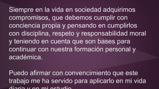 Siempre en la vida en sociedad adquirimos 
compromisos, que debemos cumplir con 
conciencia propia y pensando en cumplirlos 
con disciplina, respeto y responsabilidad moral 
y teniendo en cuenta que son bases para 
continuar con nuestra formación personal y 
académica. 
Puedo afirmar con convencimiento que este 
trabajo me ha servido para aplicarlo en mi vida 
diaria y en mi estudio. 
 