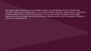 Hay quienes tienen problemas de puntualidad, tanto en su vida laboral como en su ámbito más 
personal. Parar querer corregir este error se necesita voluntad, disciplina, determinación, compromiso 
y responsabilidad como en todos los propósitos, a la hora de entregar los trabajos en el colegio, 
debemos ser muy puntuales; pero al ser puntuales no significa hacer mal y/o incompleto el trabajo ya 
que esto nos puede afectar. 
 