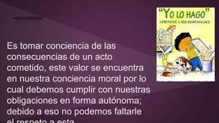 responsabilidad 
Es tomar conciencia de las 
consecuencias de un acto 
cometido, este valor se encuentra 
en nuestra conciencia moral por lo 
cual debemos cumplir con nuestras 
obligaciones en forma autónoma; 
debido a eso no podemos faltarle 
el respeto a esta. 
 