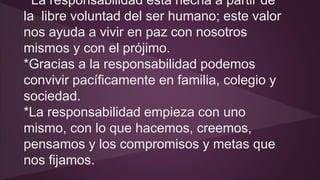 La responsabilidad está hecha a partir de 
la libre voluntad del ser humano; este valor 
nos ayuda a vivir en paz con nosotros 
mismos y con el prójimo. 
*Gracias a la responsabilidad podemos 
convivir pacíficamente en familia, colegio y 
sociedad. 
*La responsabilidad empieza con uno 
mismo, con lo que hacemos, creemos, 
pensamos y los compromisos y metas que 
nos fijamos. 
 