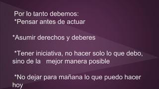 Por lo tanto debemos: 
*Pensar antes de actuar 
*Asumir derechos y deberes 
*Tener iniciativa, no hacer solo lo que debo, 
sino de la mejor manera posible 
*No dejar para mañana lo que puedo hacer 
hoy 
 