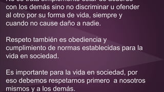 No se trata simplemente estar de acuerdo 
con los demás sino no discriminar u ofender 
al otro por su forma de vida, siempre y 
cuando no cause daño a nadie. 
Respeto también es obediencia y 
cumplimiento de normas establecidas para la 
vida en sociedad. 
Es importante para la vida en sociedad, por 
eso debemos respetarnos primero a nosotros 
mismos y a los demás. 
 