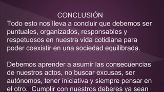CONCLUSIÓN 
Todo esto nos lleva a concluir que debemos ser 
puntuales, organizados, responsables y 
respetuosos en nuestra vida cotidiana para 
poder coexistir en una sociedad equilibrada. 
Debemos aprender a asumir las consecuencias 
de nuestros actos, no buscar excusas, ser 
autónomos, tener iniciativa y siempre pensar en 
el otro. Cumplir con nuestros deberes ya sean 
 