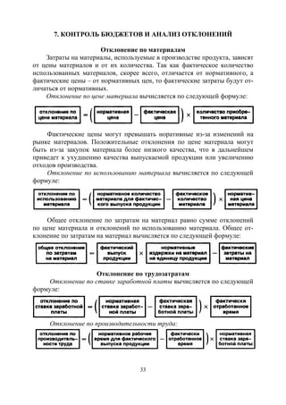 33
7. КОНТРОЛЬ БЮДЖЕТОВ И АНАЛИЗ ОТКЛОНЕНИЙ
Отклонение по материалам
Затраты на материалы, используемые в производстве продукта, зависят
от цены материалов и от их количества. Так как фактическое количество
использованных материалов, скорее всего, отличается от нормативного, а
фактические цены – от нормативных цен, то фактические затраты будут от-
личаться от нормативных.
Отклонение по цене материала вычисляется по следующей формуле:
Фактические цены могут превышать норативные из-за изменений на
рынке материалов. Положительные отклонения по цене материала могут
быть из-за закупок материала более низкого качества, что в дальнейшем
приведет к ухудшению качества выпускаемой продукции или увеличению
отходов производства.
Отклонение по использованию материала вычисляется по следующей
формуле:
Общее отклонение по затратам на материал равно сумме отклонений
по цене материала и отклонений по использованию материала. Общее от-
клонение по затратам на материал вычисляется по следующей формуле:
Отклонение по трудозатратам
Отклонение по ставке заработной платы вычисляется по следующей
формуле:
Отклонение по производительности труда:
Copyright ОАО «ЦКБ «БИБКОМ» & ООО «Aгентство Kнига-Cервис»
 
