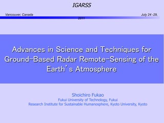 IGARSS
Vancouver, Canada                                                                 July 24 -29,
                                            2011




                                           	
  Advances in Science and Techniques for
Ground-Based Radar Remote-Sensing of the
           Earth’s Atmosphere	
                                             	

                                        Shoichiro Fukao
                                Fukui University of Technology, Fukui
              Research Institute for Sustainable Humanosphere, Kyoto University, Kyoto
 