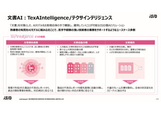 COPYRIGHT
文書AI︓TexAIntelligence/テクサインテリジェンス
19
「文書」を対象とした、AIモデルをお客様自身の⼿で構築し、運用していくことが可能なISID製AIソリューション
熟練者の知⾒をAIモデルに組み込むことで、若⼿や経験の浅い技術者の業務をサポートするようなユースケース多数
文章類似検索 文章自動分類 文章要約
• 文章を検索文として入⼒でき、近い意味の文章を
短時間で検索
• 特定の単語に依存することなく、意味が類似している
文章をすぐに発⾒
• 人が過去に文章を項目分けした結果をAIが学習
• 数十以上の項目を自動分類
• 解釈が難しい教師データなし分類とは異なり、人が
解釈しやすい項目で分類可能
• ⼤量の文章を圧縮し、要約
• 文と文の関係性を分析し、重要な文章を抽出
• 人が文章を読むのに掛かる時間を削減
活用例 活用例 活用例
現場で作成された製品の不具合レポートから、
過去の類似事象を検索し、対応検討に役⽴てる
製品の不具合レポートを優先度順に自動分類し、
抜け漏れのない対応の実現に役⽴てる
⼤量のクレーム文書を要約し、全体の状況変化を
スピーディに抽出する
3つの機能
 