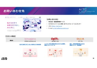 36
お問い合わせ先
【お問い合わせ先】
• 株式会社 電通国際情報サービス
• X（クロス）イノベーション本部 AIトランスフォーメーションセンター
• URL：https://isid-ai.jp/
• E-mail：g-isid-ai@group.isid.co.jp
【ISID-AI製品】
製品名
テクサインテリジェンス オプタピーエフ ディーカ
社内で活用できていない文書をAIで有効活用
ユーザーが自ら推進出来るAIモデルの開発・
運用プラットフォーム
設計・生産技術部門等における
図面チェック・読取業務
 