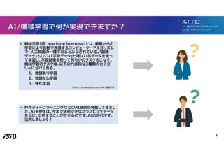 5
AI/機械学習で何が実現できますか？
• 機械学習（英: machine learning）とは、経験からの
学習により自動で改善するコンピューターアルゴリズム
で、人工知能の一種であるとみなされている。「訓練
データ」もしくは「学習データ」と呼ばれるデータを使っ
て学習し、学習結果を使って何らかのタスクをこなす。
機械学習のタスクは、以下の代表的な３種類のカテゴ
リーに分けられる。
1. 教師あり学習
2. 教師なし学習
3. 強化学習
https://ja.wikipedia.org/wiki/機械学習
• 昨今ディープラーニングなどのAI技術が発展してきまし
た。AIを使えば、今まで活用できなかったビッグデータ
を元に、分析することができるのです、AIの時代です、
活用しましょう！
 