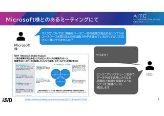 7
Microsoft様とのあるミーティングにて
Microsoft
様
ISID
マイクロソフトでは、実績をベースに一定の成果が見込めるシンプルな
ユースケースを取りまとめる活動：MVPを進めているのですが、ISID
さん一緒にやりませんか？
やります！
エンジニアリングチェーン全体で
データやAIを活用しさらなる
品質向上実現を目指すような
シナリオ（実績ベース）
検討します
https://monoist.itmedia.co.jp/mn/articles/2201/13/news017.html
 
