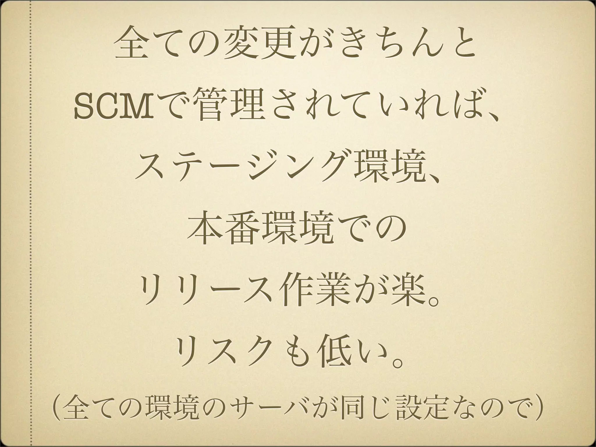 全ての変更がきちんと
 SCMで管理されていれば、
   ステージング環境、
     本番環境での
   リリース作業が楽。
    リスクも低い。
（全ての環境のサーバが同じ設定なので）
 