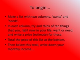To begin...
• Make a list with two columns, ‘wants’ and
‘needs’.
• In each column, try and think of ten things
that you, right now in your life, want or need,
and write a price (estimate) for these.
• Total the price of this list at the bottom.
• Then below this total, write down your
monthly income...
 