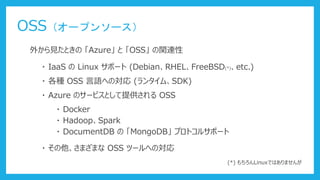 OSS（オープンソース）
外から見たときの 「Azure」 と 「OSS」 の関連性
・ IaaS の Linux サポート (Debian、RHEL、FreeBSD(*)、etc.)
・ 各種 OSS 言語への対応 (ランタイム、SDK)
・ Azure のサービスとして提供される OSS
・ Docker
・ Hadoop、Spark
・ DocumentDB の 「MongoDB」 プロトコルサポート
・ その他、さまざまな OSS ツールへの対応
(*) もちろんLinuxではありませんが
 