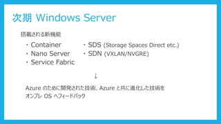 次期 Windows Server
・ Container
・ Nano Server
・ Service Fabric
・ SDS (Storage Spaces Direct etc.)
搭載される新機能
・ SDN (VXLAN/NVGRE)
Azure のために開発された技術、Azure と共に進化した技術を
オンプレ OS へフィードバック
↓
 