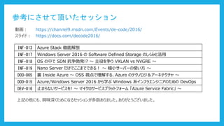 参考にさせて頂いたセッション
https://docs.com/decode2016/
https://channel9.msdn.com/Events/de-code/2016/動画：
スライド：
INF-013 Azure Stack 徹底解剖
INF-017 Windows Server 2016 の Software Defined Storage のしくみと活用
INF-018 OS の中で SDN 抗争勃発!? ～ 主役を争う VXLAN vs NVGRE ～
INF-019 Nano Server だけでここまでできる！ ～ 極小サーバーの使い方 ～
DOO-005 裏 Inside Azure ～ OSS 視点で理解する、Azure のテクノロジ＆アーキテクチャ ～
DOO-015 Azure/Windows Server 2016 から学ぶ Windows 系インフラエンジニアのための DevOps
DEV-016 止まらないサービスを! ～ マイクロサービスプラットフォーム 「Azure Service Fabric」 ～
上記の他にも、興味深くためになるセッションが多数ありました。ありがとうございました。
 
