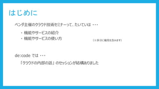 はじめに
ベンダ主催のクラウド技術セミナーって、たいていは ・・・
・ 機能やサービスの紹介
・ 機能やサービスの使い方 （※多分に偏見を含みます）
de:code では ・・・
「クラウドの内部の話」 のセッションが結構ありました
 