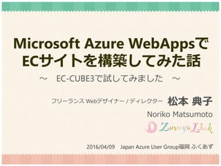 Microsoft Azure WebAppsで
ECサイトを構築してみた話
松本 典子
Noriko Matsumoto
フリーランス Webデザイナー / ディレクター
2016/04/09 Japan Azure User Group福岡 ふくあず
～ EC-CUBE3で試してみました ～
 