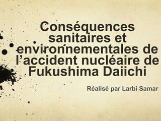 Conséquences
sanitaires et
environnementales de
l’accident nucléaire de
Fukushima Daiichi
Réalisé par Larbi Samar
 