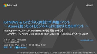Azure
2019年10月28日
IoTNEWS & IoTビジネス共創ラボ 共催イベント
～ Azureを使ったIoTをビジネスにより活かすためのポイント ～
福原 毅 ( tfukuha )
日本マイクロソフト株式会社
パートナー事業本部
シニア クラウド ソリューション アーキテクト ( Data & AI )
Intel OpenVINO, NVIDIA DeepStream対応開発キットから、
エッジサーバー、Azure Data Box Edgeまで、Azure IoT Edge対応デバイスのご紹介
 