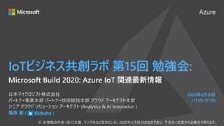 Azure
2020年6月10日
(17:05-17:30)
IoTビジネス共創ラボ 第15回 勉強会:
福原 毅 ( tfukuha )
日本マイクロソフト株式会社
パートナー事業本部 パートナー技術統括本部 クラウド アーキテクト本部
シニア クラウド ソリューション アーキテクト (Analytics & AI Innovation )
Microsoft Build 2020: Azure IoT 関連最新情報
 