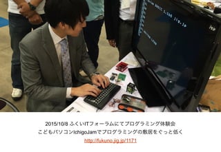 2015/10/8 ふくいITフォーラムにてプログラミング体験会
こどもパソコンIchigoJamでプログラミングの敷居をぐっと低く
http://fukuno.jig.jp/1171
 