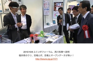 2015/10/8 ふくいITフォーラム、西川知事へ説明
福井県のウリ、恐竜とIT、恐竜とオープンデータが熱い！
http://fukuno.jig.jp/1171
 