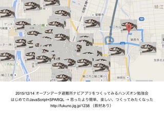 2015/12/14 オープンデータ避難所ナビアプリをつくってみるハンズオン勉強会
はじめてのJavaScript+SPARQL ⇢ 思ったより簡単、楽しい、つくってみたくなった 
http://fukuno.jig.jp/1238 （教材あり）
 