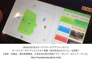 2016/1/23 防災オープンデータアプリハッカソン
オープンデータアプリコンテスト受賞「街の防災はかせくん」を実現！
※参考：写真は、東京高専開発、小学生向け防災学習アプリ「ホップ・ステップ・マップ」 
https://hopstepmap.github.io/hp/
 
