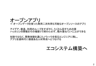 2
オープンアプリ
＝ オープンデータを使った商用二次利用も可能なオープンソースのアプリ
アイデア、創造、利用のループをすばやく、たくさん回すための要
ハッカソンの開催をその場限りで終わらせず、積み重ねていくことができる
知財ではなく、開発体験を通じたノウハウを係るエンジニアに残し、
アプリ全盛時代に価値ある人材育成へとつなげる
エコシステム構築へ
 