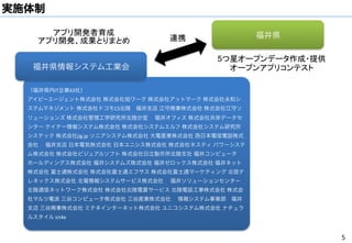（福井県内IT企業43社）	
  
アイビーエージェント株式会社 株式会社旭ワーク 株式会社アットマーク 株式会社永和シ
ステムマネジメント 株式会社ドコモCS北陸 福井支店 江守商事株式会社 株式会社江守ソ
リューションズ 株式会社管理工学研究所北陸分室  福井オフィス 株式会社共栄データセ
ンター ケイテー情報システム株式会社 株式会社システムエルフ 株式会社システム研究所
システック 株式会社jig.jp ソニアシステム株式会社 大電産業株式会社 西日本電信電話株式
会社  福井支店 日本電気株式会社 日本ユニシス株式会社 株式会社ネスティ パワーシステ
ム株式会社 株式会社ビジュアルソフト 株式会社日立製作所北陸支社 福井コンピュータ
ホールディングス株式会社 福井システムズ株式会社 福井ゼロックス株式会社 福井ネット
株式会社 富士通株式会社 株式会社富士通エフサス 株式会社富士通マーケティング 北信テ
レネックス株式会社 北電情報システムサービス株式会社  福井ソリューションセンター
北陸通信ネットワーク株式会社 株式会社北陸電算サービス 北陸電話工事株式会社 株式会
社マルツ電波 三谷コンピュータ株式会社 三谷産業株式会社  情報システム事業部 福井
支店 三谷商事株式会社 ミテネインターネット株式会社 ユニコシステム株式会社 ナチュラ
ルスタイル	
  ict4e
実施体制
5
福井県情報システム工業会
福井県
5つ星オープンデータ作成・提供
オープンアプリコンテスト
アプリ開発者育成
アプリ開発、成果とりまとめ 連携
 