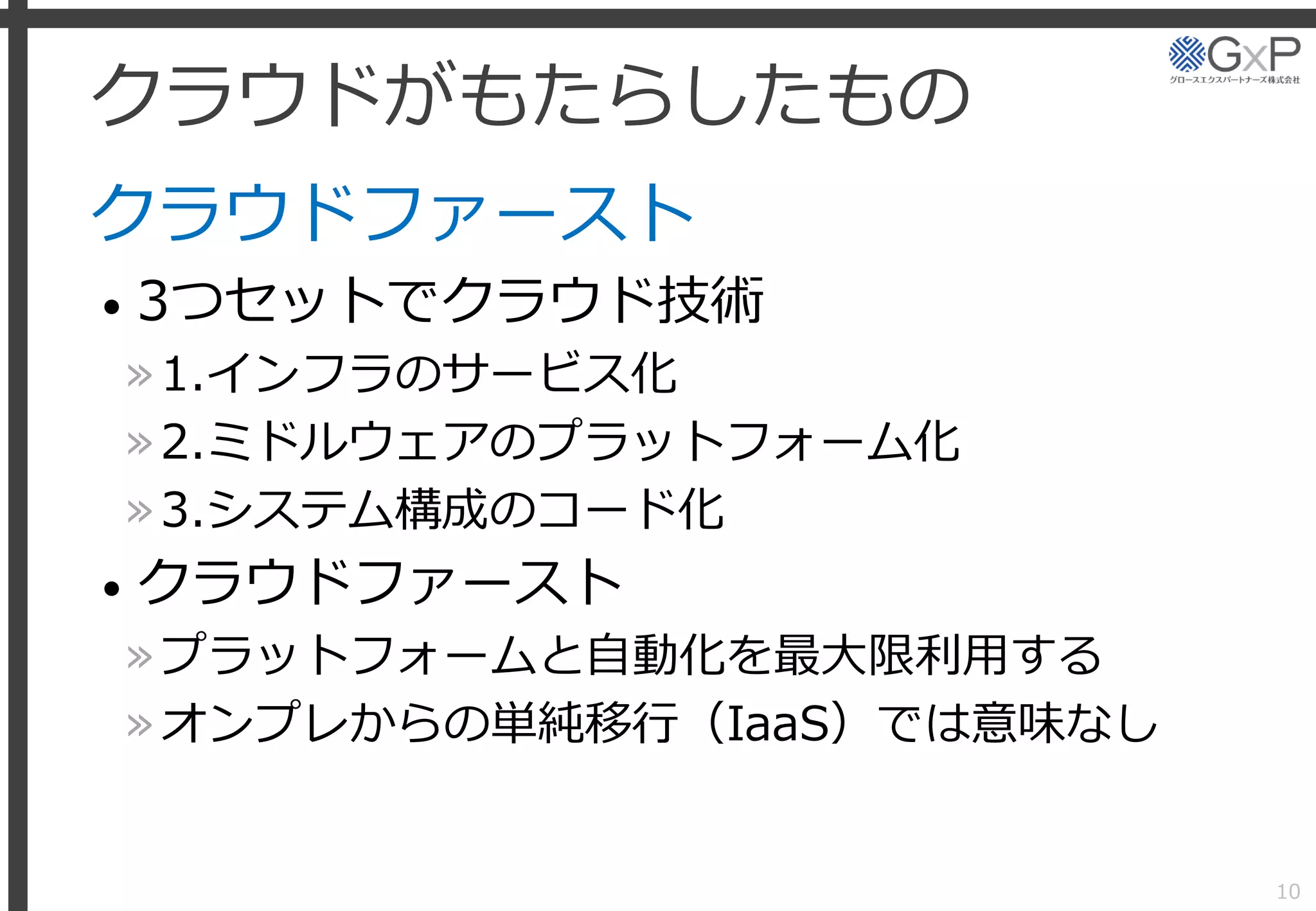 クラウドがもたらしたもの
クラウドファースト
• 3つセットでクラウド技術
»1.インフラのサービス化
»2.ミドルウェアのプラットフォーム化
»3.システム構成のコード化
• クラウドファースト
»プラットフォームと自動化を最大限利用する
»オンプレからの単純移行（IaaS）では意味なし
10
 