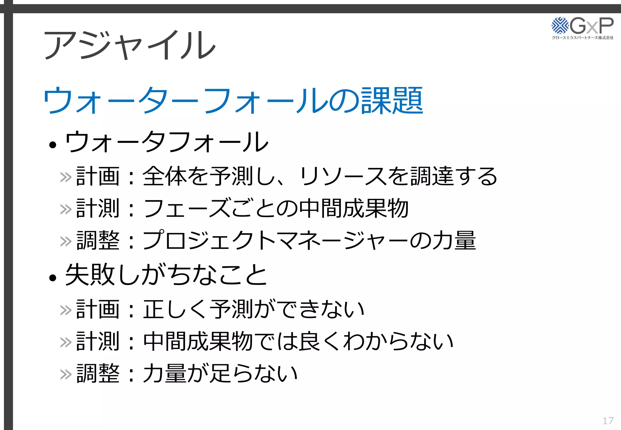 アジャイル
ウォーターフォールの課題
• ウォータフォール
»計画：全体を予測し、リソースを調達する
»計測：フェーズごとの中間成果物
»調整：プロジェクトマネージャーの力量
• 失敗しがちなこと
»計画：正しく予測ができない
»計測：中間成果物では良くわからない
»調整：力量が足らない
17
 