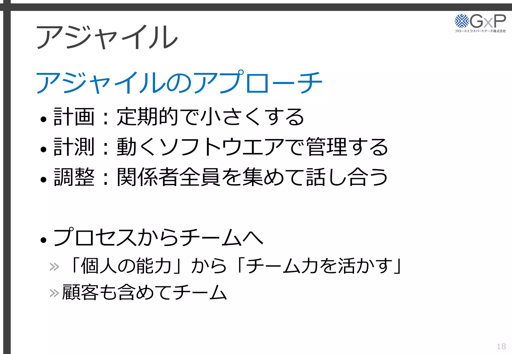 アジャイル
アジャイルのアプローチ
• 計画：定期的で小さくする
• 計測：動くソフトウエアで管理する
• 調整：関係者全員を集めて話し合う
• プロセスからチームへ
»「個人の能力」から「チーム力を活かす」
»顧客も含めてチーム
18
 