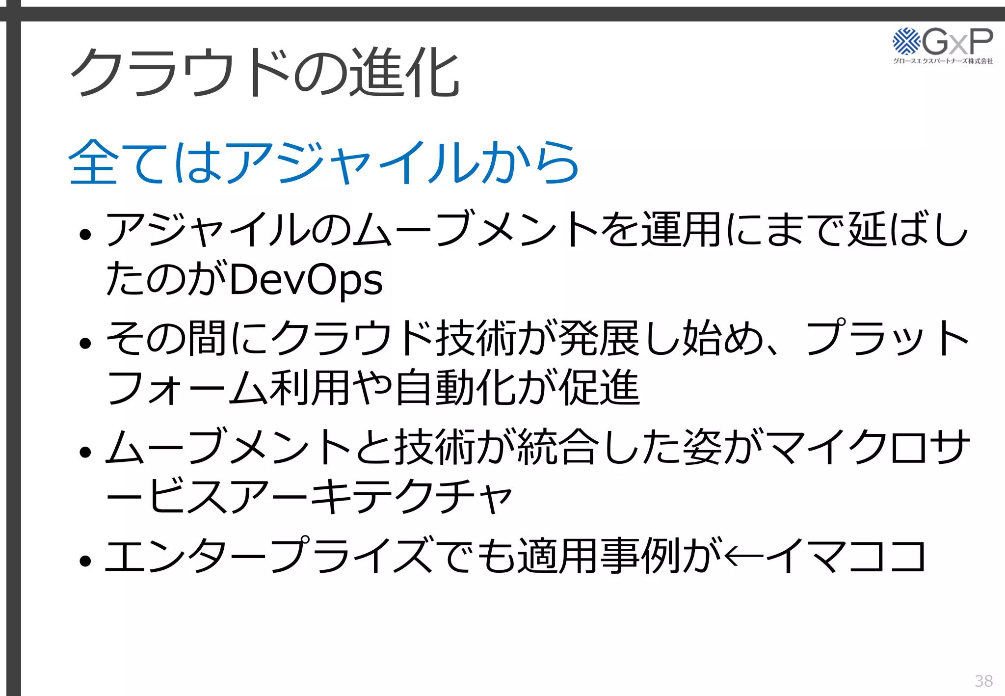 クラウドの進化
全てはアジャイルから
• アジャイルのムーブメントを運用にまで延ばし
たのがDevOps
• その間にクラウド技術が発展し始め、プラット
フォーム利用や自動化が促進
• ムーブメントと技術が統合した姿がマイクロサ
ービスアーキテクチャ
• エンタープライズでも適用事例が←イマココ
38
 