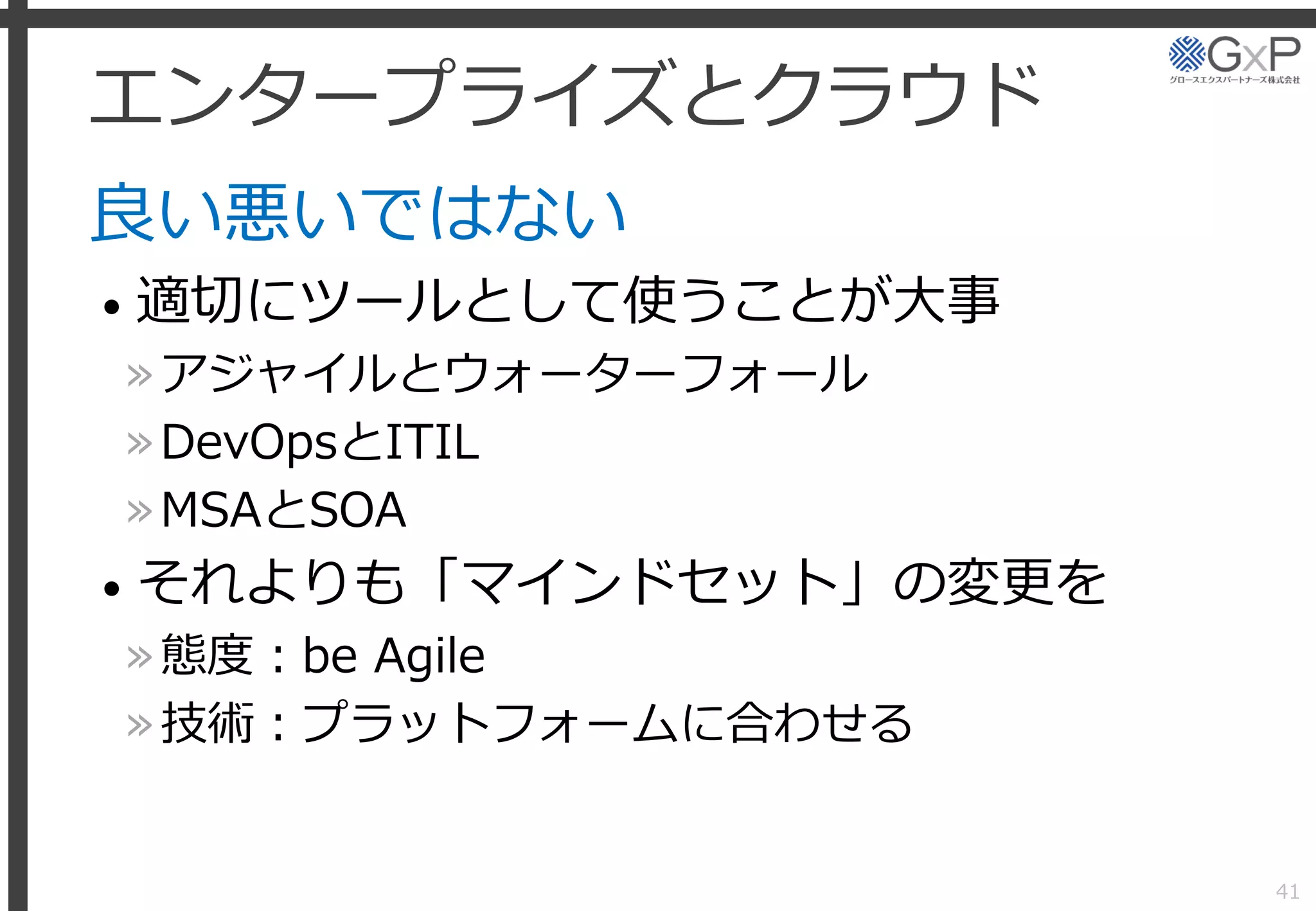 エンタープライズとクラウド
良い悪いではない
• 適切にツールとして使うことが大事
»アジャイルとウォーターフォール
»DevOpsとITIL
»MSAとSOA
• それよりも「マインドセット」の変更を
»態度：be Agile
»技術：プラットフォームに合わせる
41
 