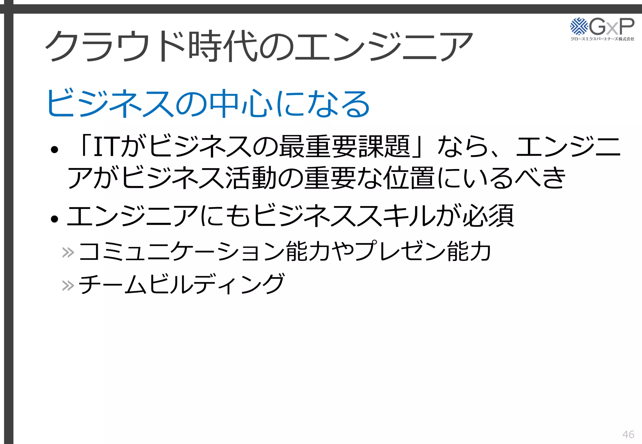 クラウド時代のエンジニア
ビジネスの中心になる
• 「ITがビジネスの最重要課題」なら、エンジニ
アがビジネス活動の重要な位置にいるべき
• エンジニアにもビジネススキルが必須
»コミュニケーション能力やプレゼン能力
»チームビルディング
46
 
