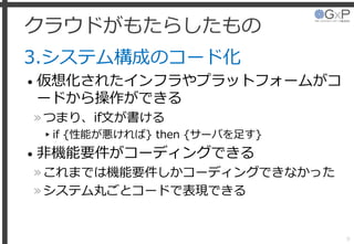 クラウドがもたらしたもの
3.システム構成のコード化
• 仮想化されたインフラやプラットフォームがコ
ードから操作ができる
»つまり、if文が書ける
▸if {性能が悪ければ} then {サーバを足す}
• 非機能要件がコーディングできる
»これまでは機能要件しかコーディングできなかった
»システム丸ごとコードで表現できる
9
 